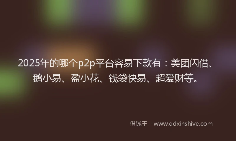 2025年的哪个p2p平台容易下款有：美团闪借、鹅小易、盈小花、钱袋快易、超爱财等。