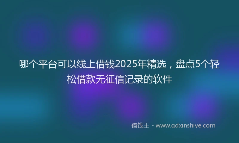 哪个平台可以线上借钱2025年精选，盘点5个轻松借款无征信记录的软件