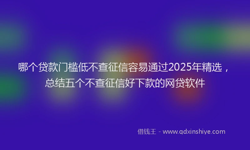 哪个贷款门槛低不查征信容易通过2025年精选，总结五个不查征信好下款的网贷软件