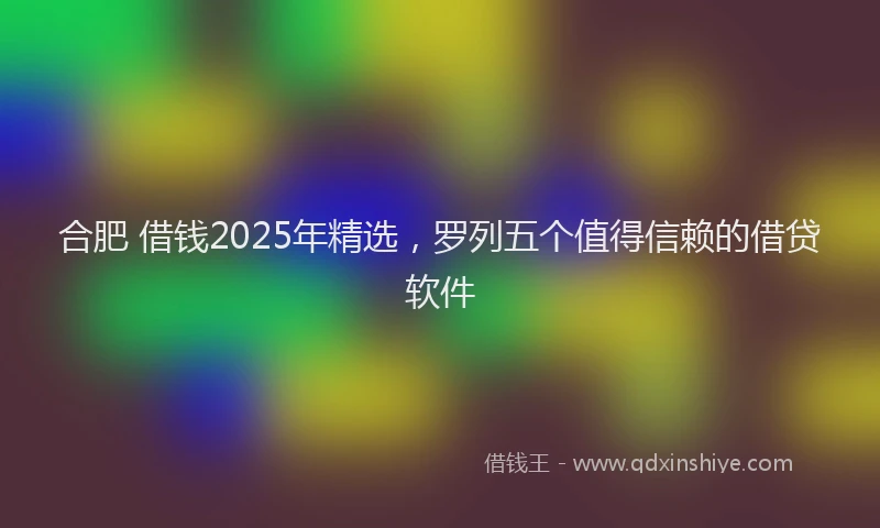 合肥 借钱2025年精选，罗列五个值得信赖的借贷软件