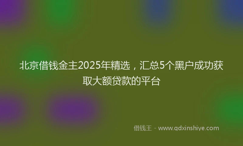 北京借钱金主2025年精选，汇总5个黑户成功获取大额贷款的平台