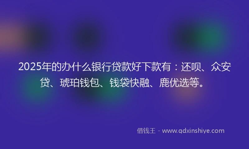 2025年的办什么银行贷款好下款有：还呗、众安贷、琥珀钱包、钱袋快融、鹿优选等。
