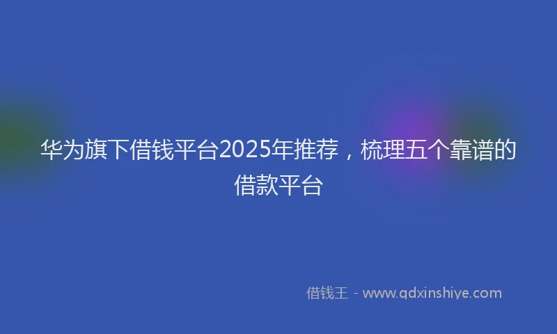 华为旗下借钱平台2025年推荐，梳理五个靠谱的借款平台