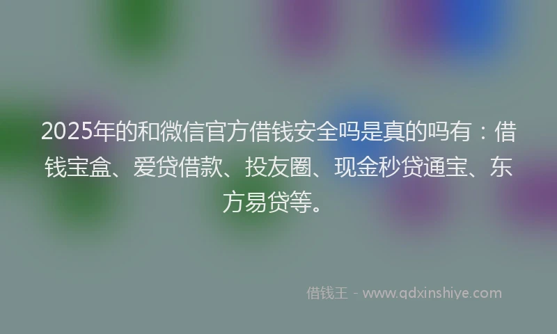 2025年的和微信官方借钱安全吗是真的吗有：借钱宝盒、爱贷借款、投友圈、现金秒贷通宝、东方易贷等。