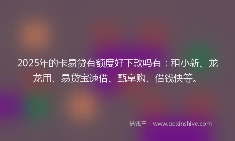2025年的卡易贷有额度好下款吗有：租小新、龙龙用、易贷宝速借、甄享购、借钱快等。
