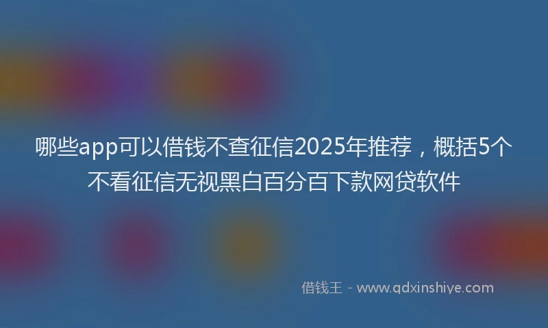 哪些app可以借钱不查征信2025年推荐，概括5个不看征信无视黑白百分百下款网贷软件