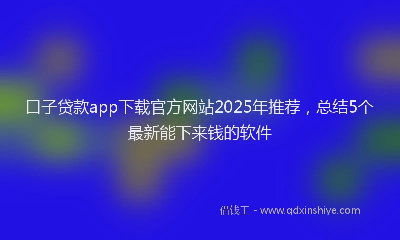 口子贷款app下载官方网站2025年推荐，总结5个最新能下来钱的软件