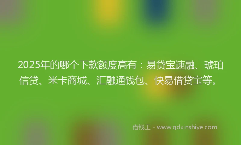 2025年的哪个下款额度高有：易贷宝速融、琥珀信贷、米卡商城、汇融通钱包、快易借贷宝等。