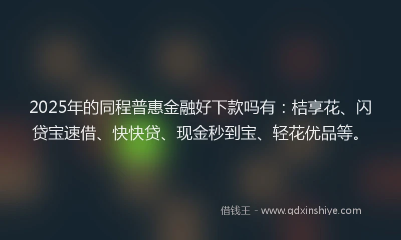 2025年的同程普惠金融好下款吗有：桔享花、闪贷宝速借、快快贷、现金秒到宝、轻花优品等。