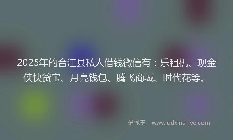 2025年的合江县私人借钱微信有：乐租机、现金侠快贷宝、月亮钱包、腾飞商城、时代花等。