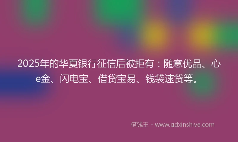 2025年的华夏银行征信后被拒有：随意优品、心e金、闪电宝、借贷宝易、钱袋速贷等。