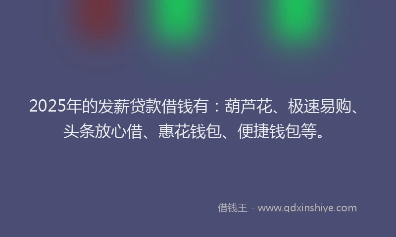 2025年的发薪贷款借钱有：葫芦花、极速易购、头条放心借、惠花钱包、便捷钱包等。