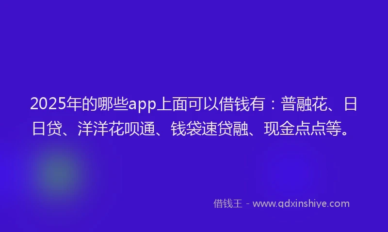 2025年的哪些app上面可以借钱有：普融花、日日贷、洋洋花呗通、钱袋速贷融、现金点点等。