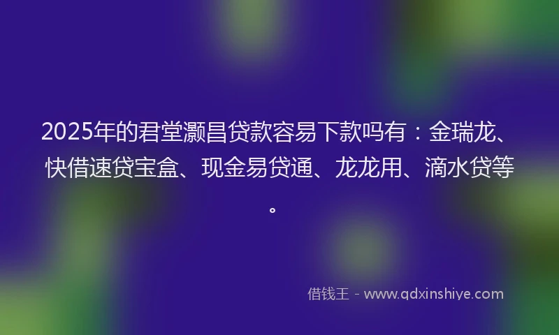 2025年的君堂灏昌贷款容易下款吗有：金瑞龙、快借速贷宝盒、现金易贷通、龙龙用、滴水贷等。