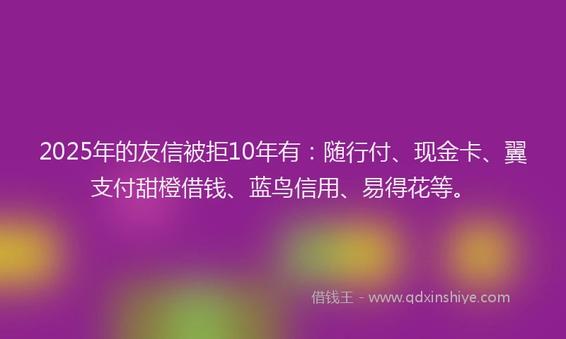 2025年的友信被拒10年有：随行付、现金卡、翼支付甜橙借钱、蓝鸟信用、易得花等。