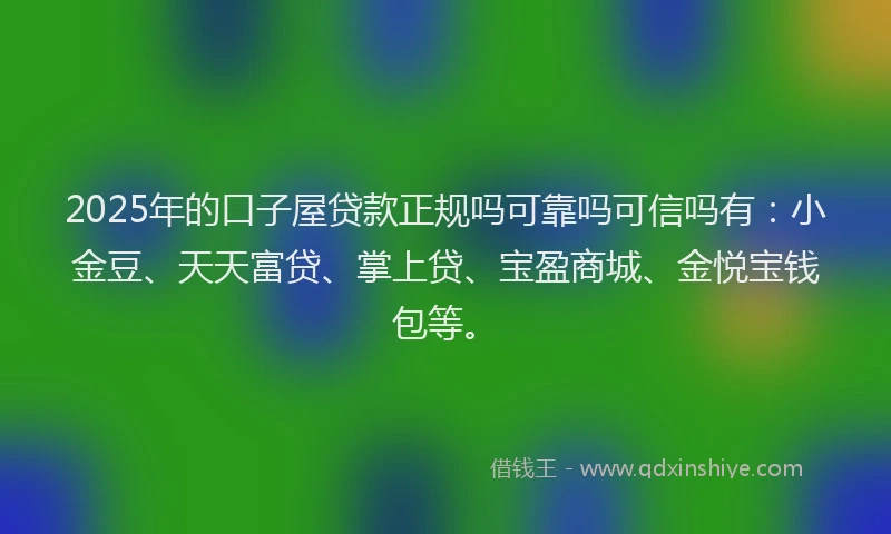 2025年的口子屋贷款正规吗可靠吗可信吗有：小金豆、天天富贷、掌上贷、宝盈商城、金悦宝钱包等。