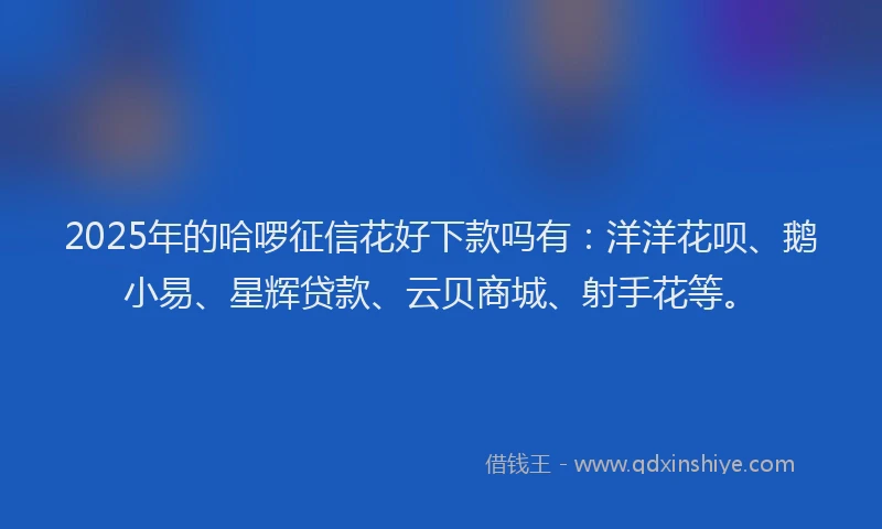 2025年的哈啰征信花好下款吗有：洋洋花呗、鹅小易、星辉贷款、云贝商城、射手花等。