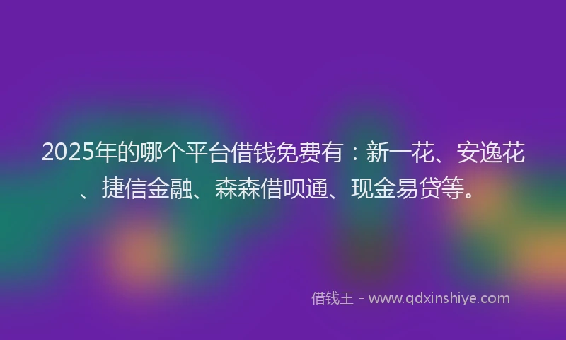 2025年的哪个平台借钱免费有：新一花、安逸花、捷信金融、森森借呗通、现金易贷等。