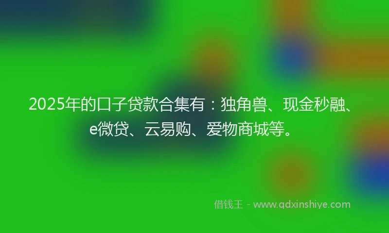 2025年的口子贷款合集有：独角兽、现金秒融、e微贷、云易购、爱物商城等。
