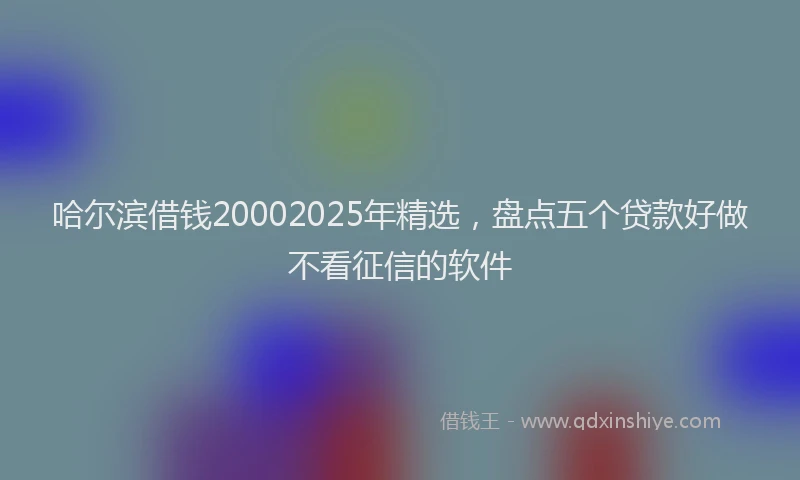 哈尔滨借钱20002025年精选，盘点五个贷款好做不看征信的软件