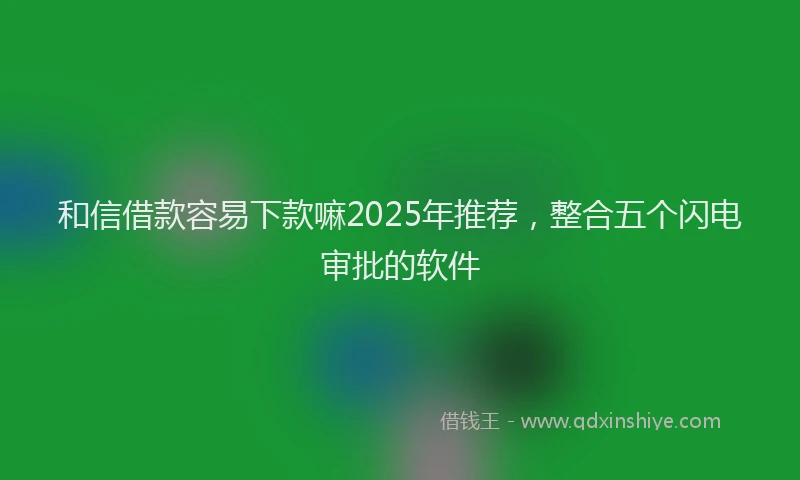 和信借款容易下款嘛2025年推荐，整合五个闪电审批的软件