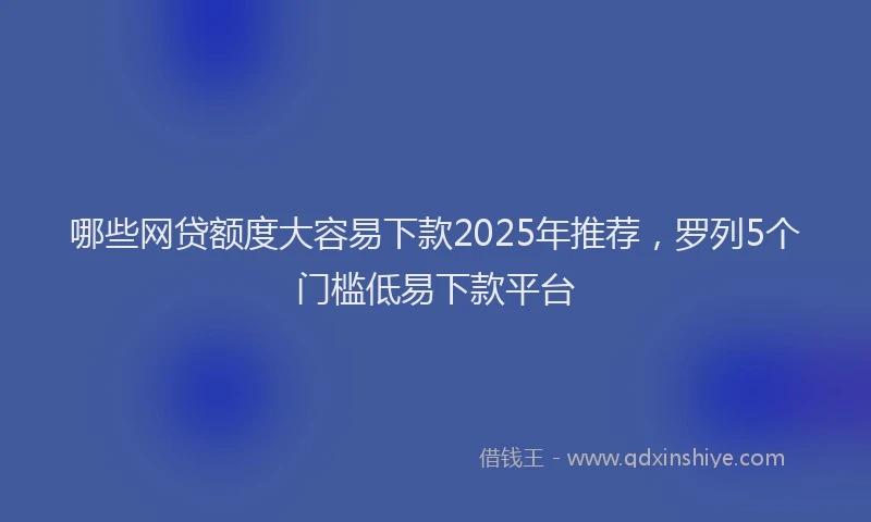 哪些网贷额度大容易下款2025年推荐，罗列5个门槛低易下款平台