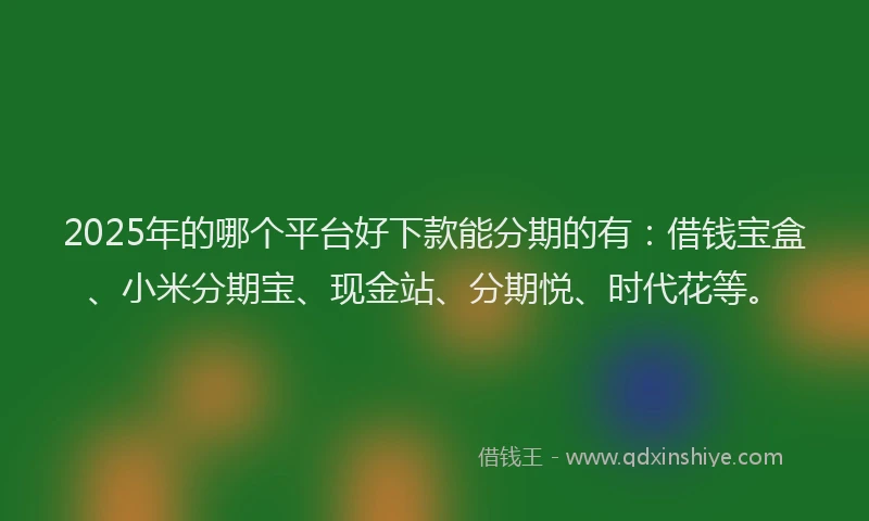 2025年的哪个平台好下款能分期的有：借钱宝盒、小米分期宝、现金站、分期悦、时代花等。