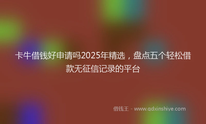卡牛借钱好申请吗2025年精选，盘点五个轻松借款无征信记录的平台