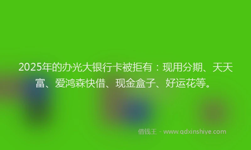 2025年的办光大银行卡被拒有：现用分期、天天富、爱鸿森快借、现金盒子、好运花等。