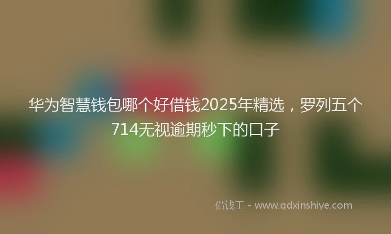 华为智慧钱包哪个好借钱2025年精选，罗列五个714无视逾期秒下的口子