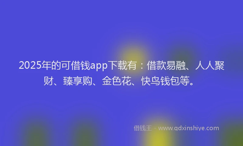 2025年的可借钱app下载有：借款易融、人人聚财、臻享购、金色花、快鸟钱包等。