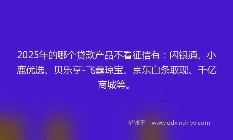 2025年的哪个贷款产品不看征信有：闪银通、小鹿优选、贝乐享-飞鑫琼宝、京东白条取现、千亿商城等。