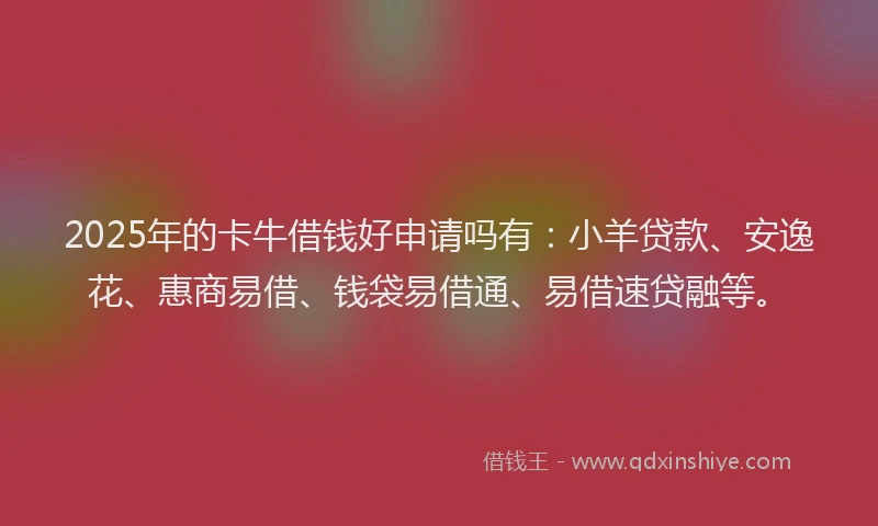 2025年的卡牛借钱好申请吗有：小羊贷款、安逸花、惠商易借、钱袋易借通、易借速贷融等。