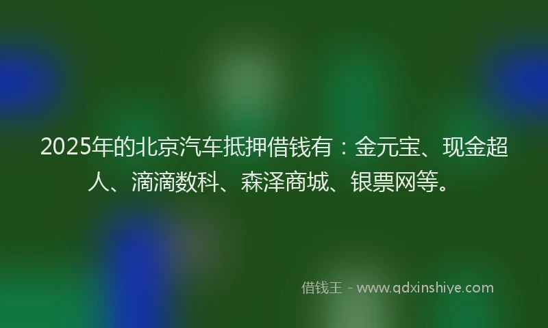 2025年的北京汽车抵押借钱有：金元宝、现金超人、滴滴数科、森泽商城、银票网等。