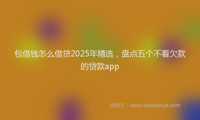 包借钱怎么借贷2025年精选，盘点五个不看欠款的贷款app
