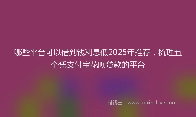 哪些平台可以借到钱利息低2025年推荐，梳理五个凭支付宝花呗贷款的平台