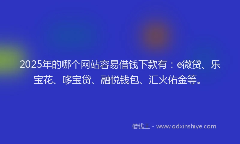2025年的哪个网站容易借钱下款有：e微贷、乐宝花、哆宝贷、融悦钱包、汇火佑金等。