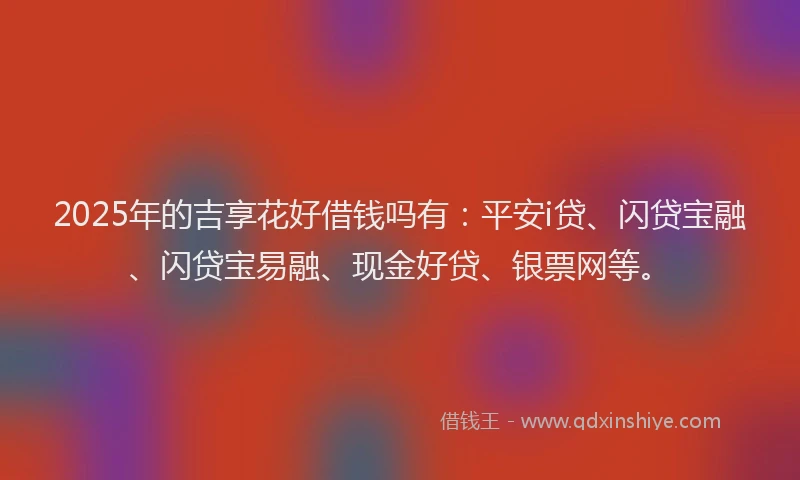 2025年的吉享花好借钱吗有：平安i贷、闪贷宝融、闪贷宝易融、现金好贷、银票网等。
