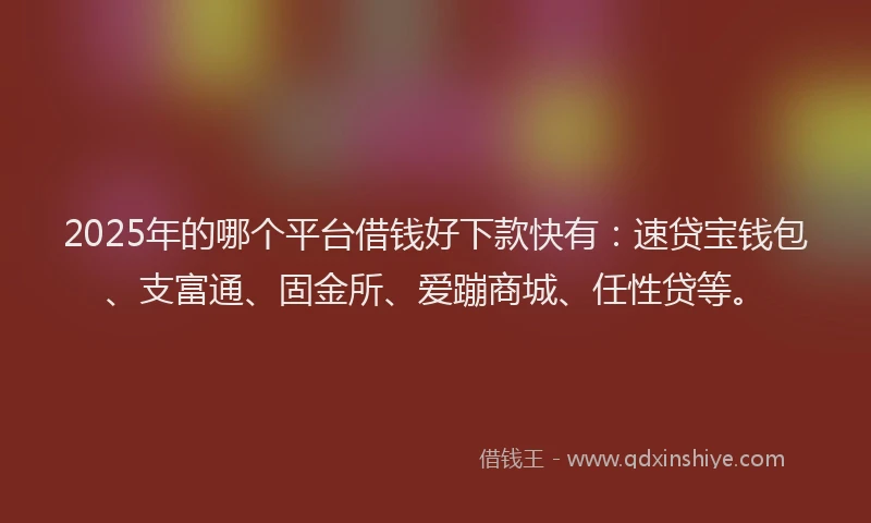 2025年的哪个平台借钱好下款快有：速贷宝钱包、支富通、固金所、爱蹦商城、任性贷等。
