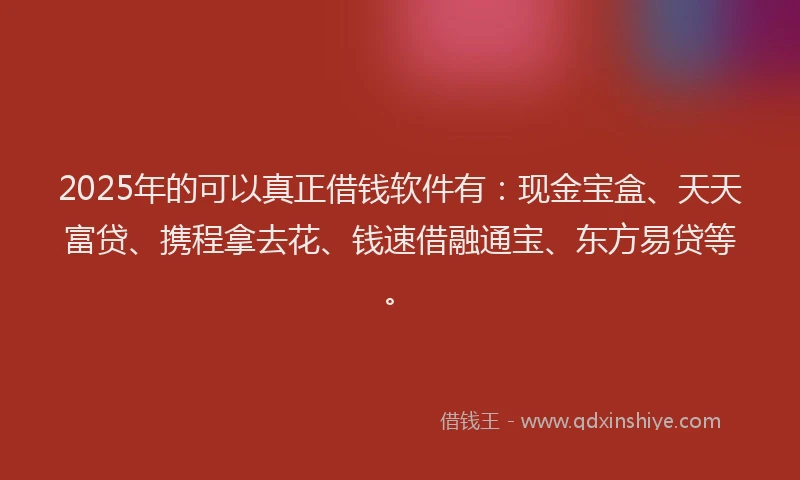 2025年的可以真正借钱软件有：现金宝盒、天天富贷、携程拿去花、钱速借融通宝、东方易贷等。