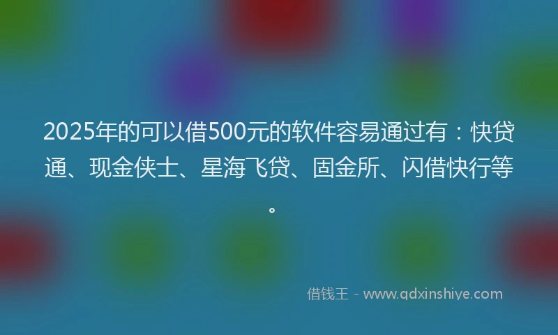 2025年的可以借500元的软件容易通过有：快贷通、现金侠士、星海飞贷、固金所、闪借快行等。