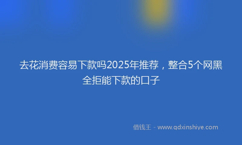 去花消费容易下款吗2025年推荐，整合5个网黑全拒能下款的口子