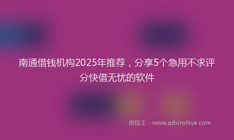 南通借钱机构2025年推荐，分享5个急用不求评分快借无忧的软件