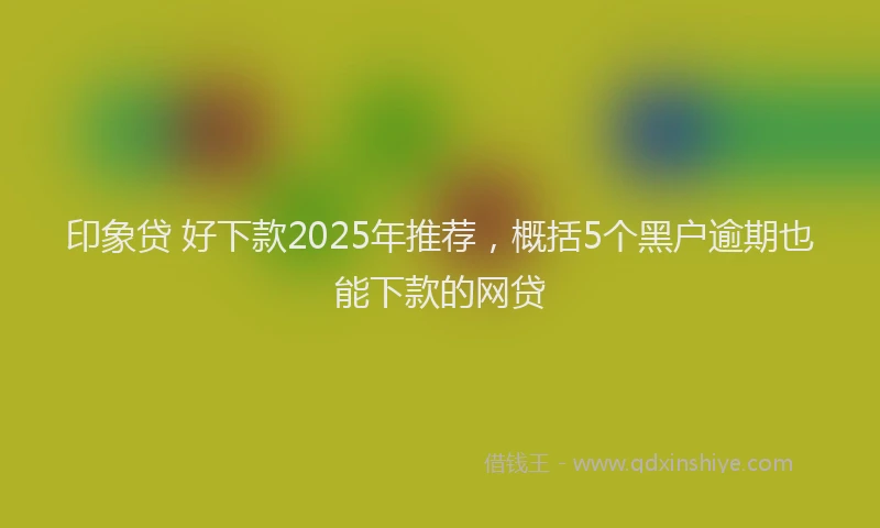 印象贷 好下款2025年推荐，概括5个黑户逾期也能下款的网贷