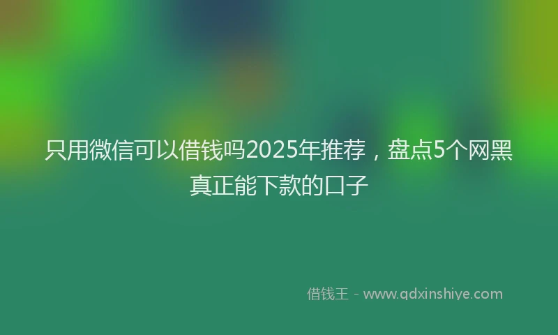 只用微信可以借钱吗2025年推荐，盘点5个网黑真正能下款的口子