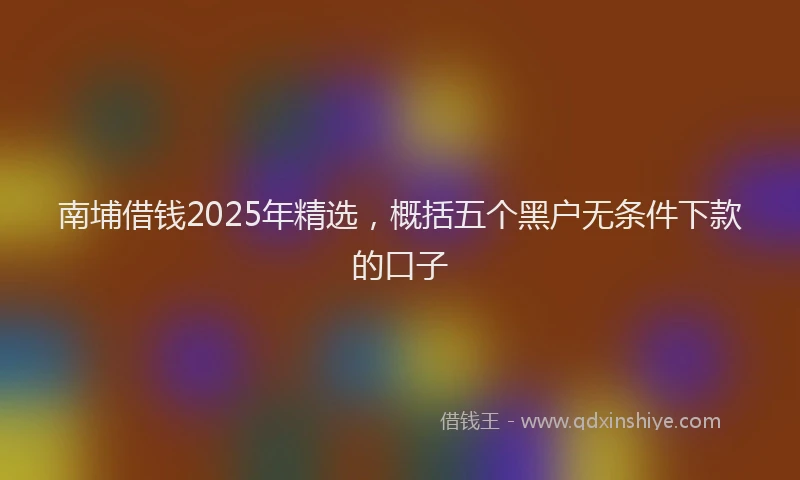 南埔借钱2025年精选，概括五个黑户无条件下款的口子