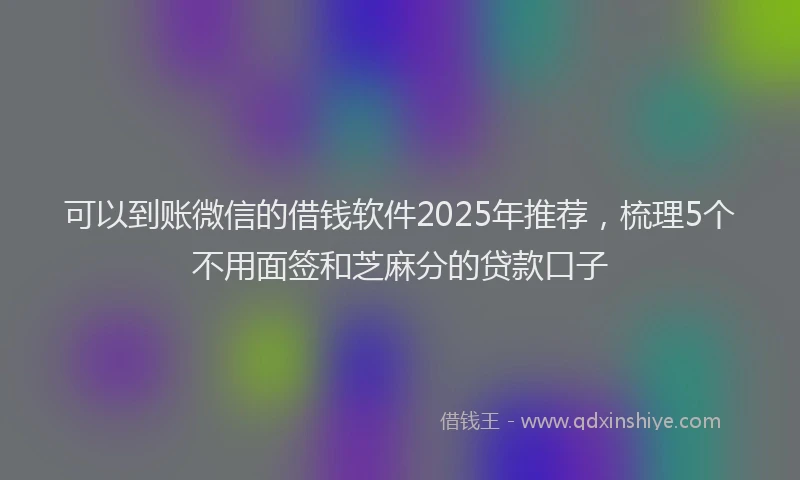 可以到账微信的借钱软件2025年推荐，梳理5个不用面签和芝麻分的贷款口子