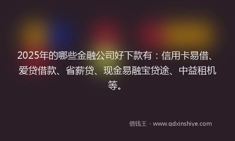 2025年的哪些金融公司好下款有：信用卡易借、爱贷借款、省薪贷、现金易融宝贷途、中益租机等。