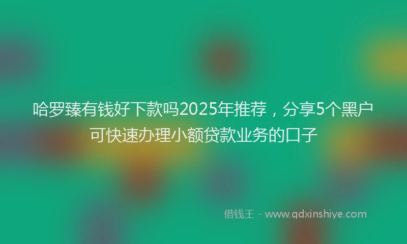 哈罗臻有钱好下款吗2025年推荐，分享5个黑户可快速办理小额贷款业务的口子