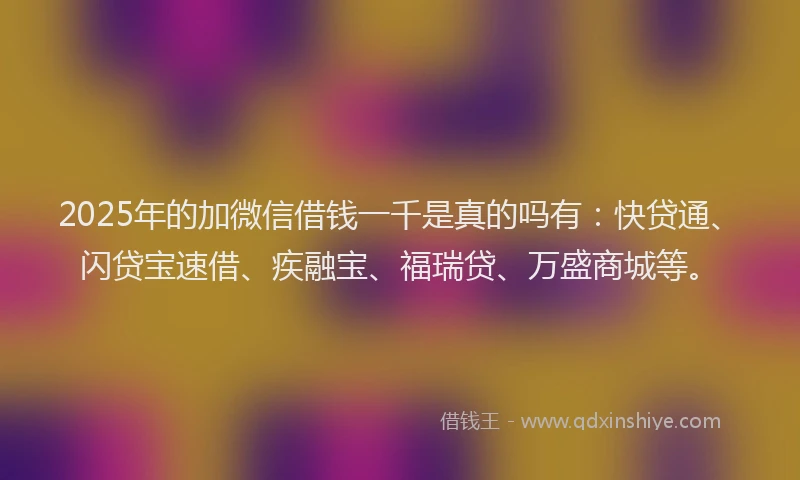 2025年的加微信借钱一千是真的吗有：快贷通、闪贷宝速借、疾融宝、福瑞贷、万盛商城等。